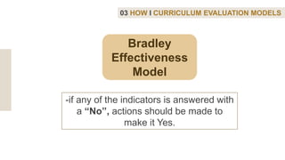 Bradley
Effectiveness
Model
03 HOW I CURRICULUM EVALUATION MODELS
-if any of the indicators is answered with
a “No”, actions should be made to
make it Yes.
 