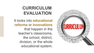 It looks into educational
reforms or innovations
that happen in the
teacher’s classrooms,
the school, district,
division, or the whole
educational system.
CURRICULUM
EVALUATION
 