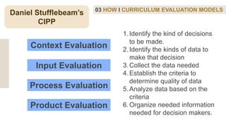 03 HOW I CURRICULUM EVALUATION MODELS
Daniel Stufflebeam’s
CIPP
Context Evaluation
Process Evaluation
Input Evaluation
Product Evaluation
1.Identify the kind of decisions
to be made.
2.Identify the kinds of data to
make that decision
3.Collect the data needed
4.Establish the criteria to
determine quality of data
5.Analyze data based on the
criteria
6.Organize needed information
needed for decision makers.
 