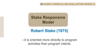 03 HOW I CURRICULUM EVALUATION MODELS
Robert Stake (1975)
--it is oriented more directly to program
activities than program intents.
Stake Responsive
Model
 