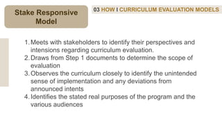 03 HOW I CURRICULUM EVALUATION MODELS
1.Meets with stakeholders to identify their perspectives and
intensions regarding curriculum evaluation.
2.Draws from Step 1 documents to determine the scope of
evaluation
3.Observes the curriculum closely to identify the unintended
sense of implementation and any deviations from
announced intents
4.Identifies the stated real purposes of the program and the
various audiences
Stake Responsive
Model
 