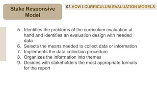 03 HOW I CURRICULUM EVALUATION MODELS
5. Identifies the problems of the curriculum evaluation at
hand and identifies an evaluation design with needed
data
6. Selects the means needed to collect data or information
7. Implements the data collection procedure
8. Organizes the information into themes
9. Decides with stakeholders the most appropriate formats
for the report
Stake Responsive
Model
 