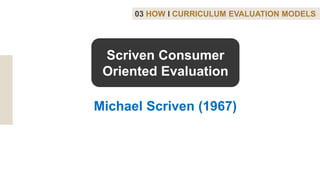 03 HOW I CURRICULUM EVALUATION MODELS
Michael Scriven (1967)
Scriven Consumer
Oriented Evaluation
 
