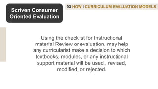 03 HOW I CURRICULUM EVALUATION MODELS
Using the checklist for Instructional
material Review or evaluation, may help
any curricularist make a decision to which
textbooks, modules, or any instructional
support material will be used , revised,
modified, or rejected.
Scriven Consumer
Oriented Evaluation
 