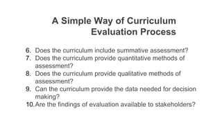 A Simple Way of Curriculum
Evaluation Process
6. Does the curriculum include summative assessment?
7. Does the curriculum provide quantitative methods of
assessment?
8. Does the curriculum provide qualitative methods of
assessment?
9. Can the curriculum provide the data needed for decision
making?
10.Are the findings of evaluation available to stakeholders?
 