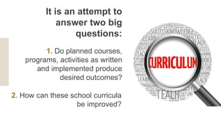 1. Do planned courses,
programs, activities as written
and implemented produce
desired outcomes?
It is an attempt to
answer two big
questions:
2. How can these school curricula
be improved?
 