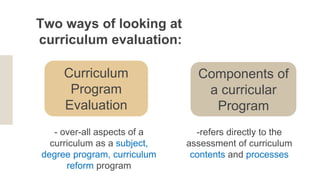 Two ways of looking at
curriculum evaluation:
Components of
a curricular
Program
-refers directly to the
assessment of curriculum
contents and processes
Curriculum
Program
Evaluation
- over-all aspects of a
curriculum as a subject,
degree program, curriculum
reform program
 