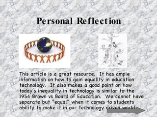 Personal Reflection This article is a great resource.  It has ample information on how to gain equality in education technology.  It also makes a good point on how today’s inequality in technology is similar to the  1954 Brown vs Board of Education.  We cannot have separate but “equal” when it comes to students ability to make it in our technology driven world. 