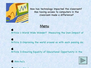 How has technology impacted the classroom?  Has having access to computers in the classroom made a difference?   Menu   Article 1-World Wide Wonder?  Measuring the (non-)impact of Internet subsidies to public schools   Article 2-Improving the world around us with each passing day   Article 3-Ensuring Equality of Educational Opportunity in the Digital Age     Ahh-ha’s   Works Cited 