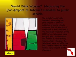 World Wide Wonder?  Measuring the (non-)impact of Internet subsidies to public schools. The article World Wide Wonder?  Measuring the (non-)impact of Internet subsidies to public schools compares the introduction of computers in the classroom to the television revolution of the 1960’s when televisions were brought into the classrooms and deemed a revolutionary teaching tool.  However the televisions were not effective tools, where computers have made a large impact on the classroom. Menu 