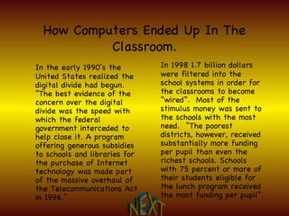 How Computers Ended Up In The Classroom. In 1998 1.7 billion dollars were filtered into the school systems in order for the classrooms to become “wired”.  Most of the stimulus money was sent to the schools with the most need.  “The poorest districts, however, received substantially more funding per pupil than even the richest schools. Schools with 75 percent or more of their students eligible for the lunch program received the most funding per pupil”. In the early 1990’s the United States realized the digital divide had begun.  “The best evidence of the concern over the digital divide was the speed with which the federal government interceded to help close it. A program offering generous subsidies to schools and libraries for the purchase of Internet technology was made part of the massive overhaul of the Telecommunications Act in 1996.” NEXT 