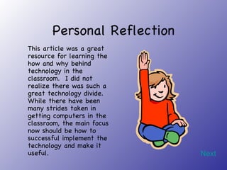 Personal Reflection This article was a great resource for learning the how and why behind technology in the classroom.  I did not realize there was such a great technology divide.  While there have been many strides taken in getting computers in the classroom, the main focus now should be how to successful implement the technology and make it useful. Next 