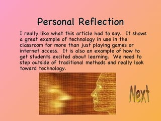 Personal Reflection I really like what this article had to say.  It shows a great example of technology in use in the classroom for more than just playing games or internet access.  It is also an example of how to get students excited about learning.  We need to step outside of traditional methods and really look toward technology. Next 