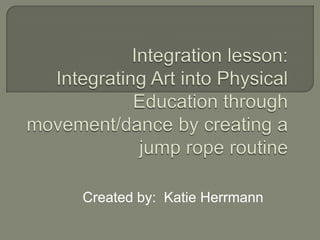 Integration lesson: Integrating Art into Physical Education through movement/dance by creating a jump rope routine Created by:  Katie Herrmann 