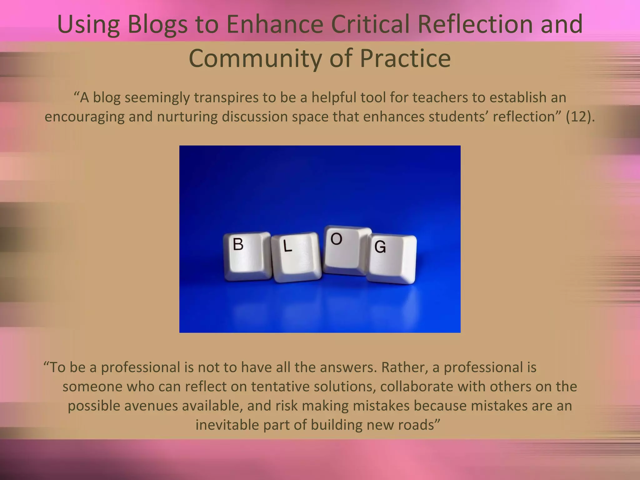 Using Blogs to Enhance Critical Reflection and Community of Practice “ A blog seemingly transpires to be a helpful tool for teachers to establish an encouraging and nurturing discussion space that enhances students’ reflection” (12). “ To be a professional is not to have all the answers. Rather, a professional is someone who can reflect on tentative solutions, collaborate with others on the possible avenues available, and risk making mistakes because mistakes are an inevitable part of building new roads”  