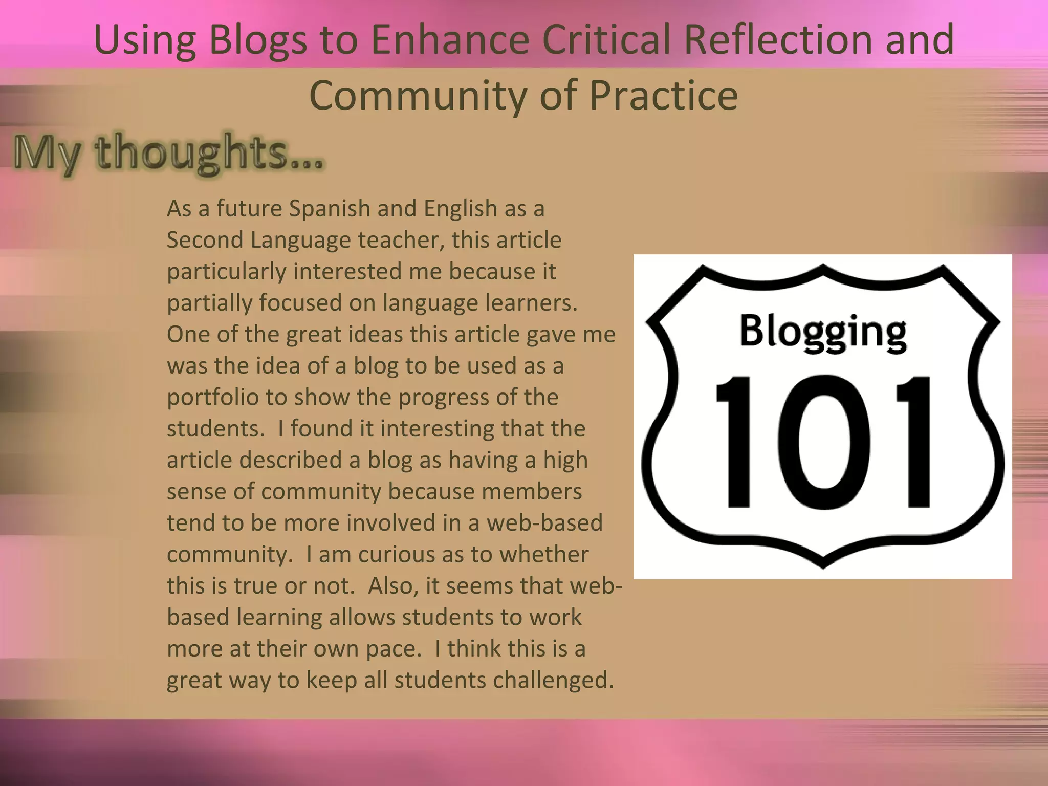 Using Blogs to Enhance Critical Reflection and Community of Practice As a future Spanish and English as a Second Language teacher, this article particularly interested me because it partially focused on language learners.  One of the great ideas this article gave me was the idea of a blog to be used as a portfolio to show the progress of the students.  I found it interesting that the article described a blog as having a high sense of community because members tend to be more involved in a web-based community.  I am curious as to whether this is true or not.  Also, it seems that web-based learning allows students to work more at their own pace.  I think this is a great way to keep all students challenged.  