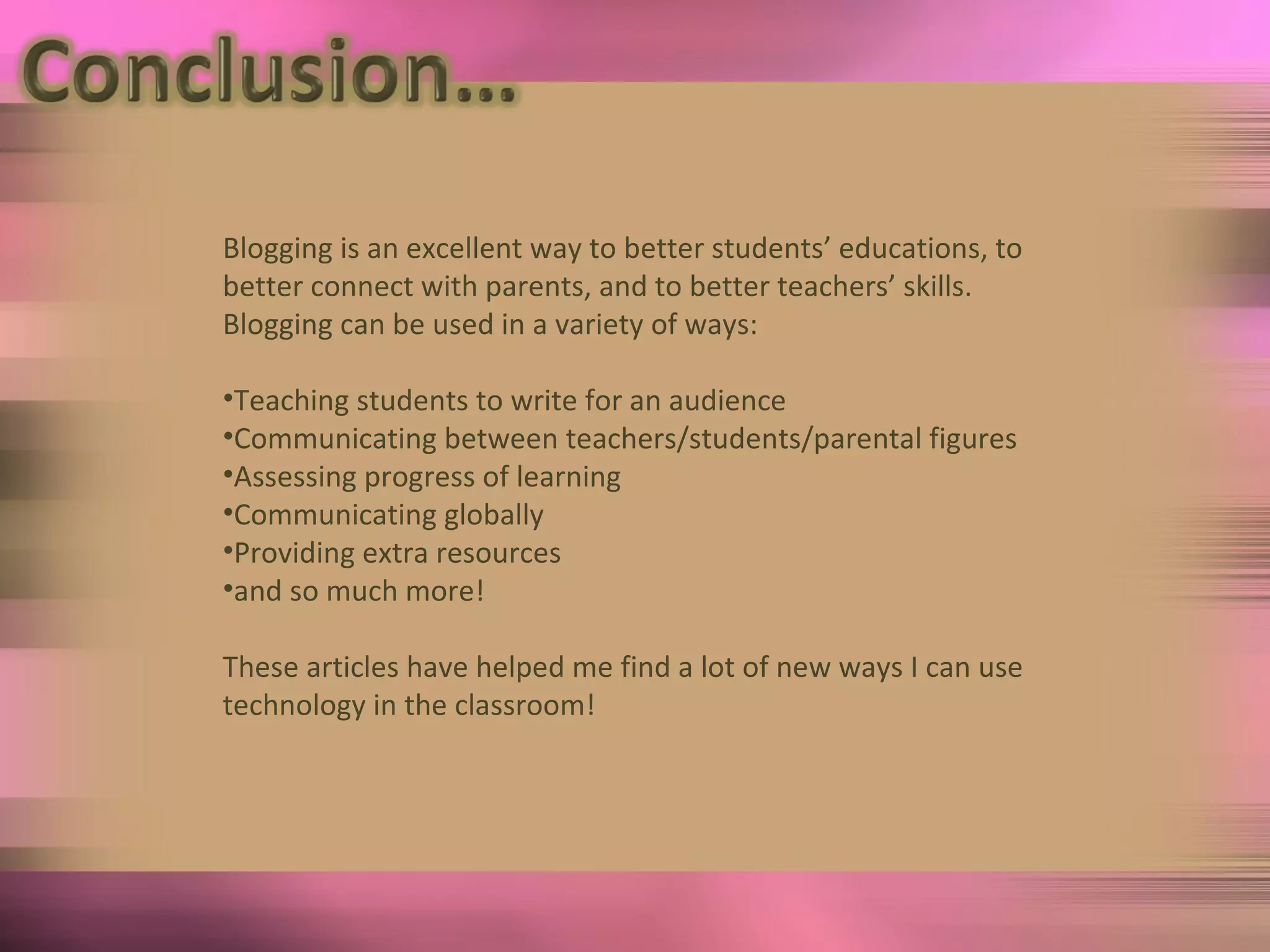Blogging is an excellent way to better students’ educations, to better connect with parents, and to better teachers’ skills.  Blogging can be used in a variety of ways: Teaching students to write for an audience Communicating between teachers/students/parental figures Assessing progress of learning Communicating globally Providing extra resources and so much more! These articles have helped me find a lot of new ways I can use technology in the classroom! 