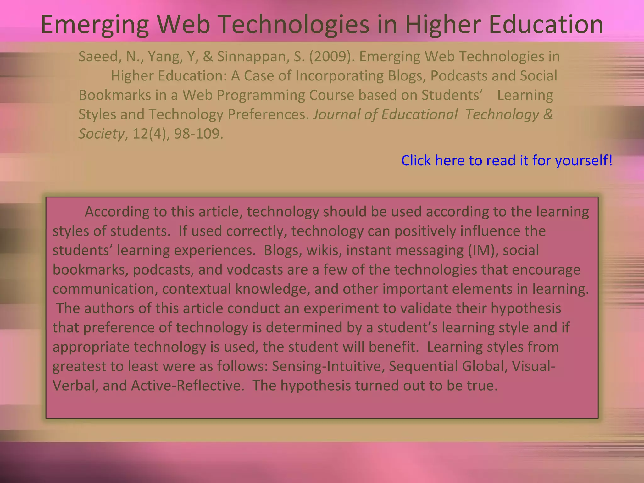 Emerging Web Technologies in Higher Education Saeed, N., Yang, Y, & Sinnappan, S. (2009). Emerging Web Technologies in  Higher Education: A Case of Incorporating Blogs, Podcasts and Social  Bookmarks in a Web Programming Course based on Students’  Learning Styles and Technology Preferences.  Journal of Educational  Technology & Society , 12(4), 98-109. Click here to read it for yourself! According to this article, technology should be used according to the learning styles of students.  If used correctly, technology can positively influence the students’ learning experiences.  Blogs, wikis, instant messaging (IM), social bookmarks, podcasts, and vodcasts are a few of the technologies that encourage communication, contextual knowledge, and other important elements in learning.  The authors of this article conduct an experiment to validate their hypothesis that preference of technology is determined by a student’s learning style and if appropriate technology is used, the student will benefit.  Learning styles from greatest to least were as follows: Sensing-Intuitive, Sequential Global, Visual-Verbal, and Active-Reflective.  The hypothesis turned out to be true. 
