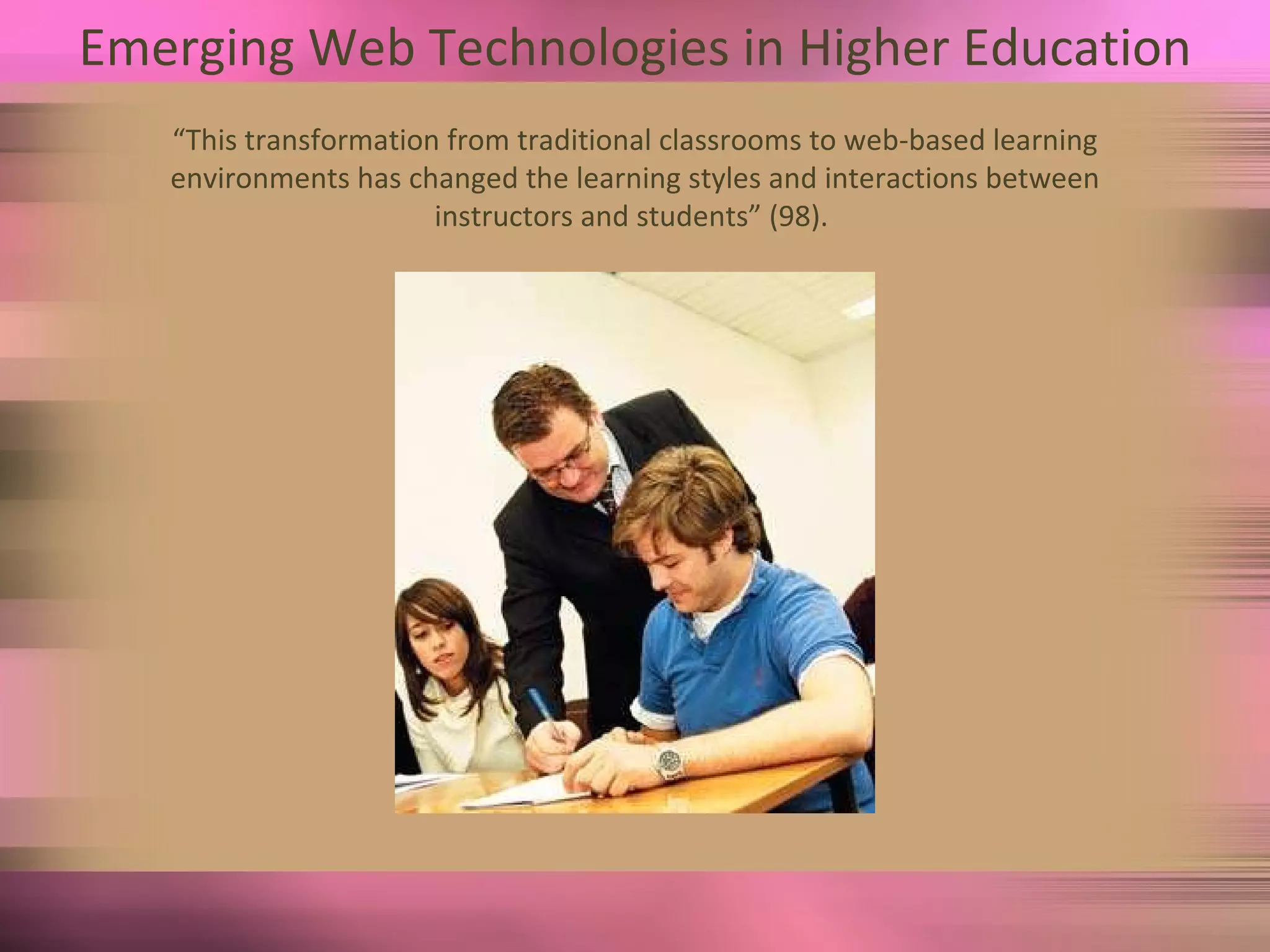 Emerging Web Technologies in Higher Education “ This transformation from traditional classrooms to web-based learning environments has changed the learning styles and interactions between instructors and students” (98).  