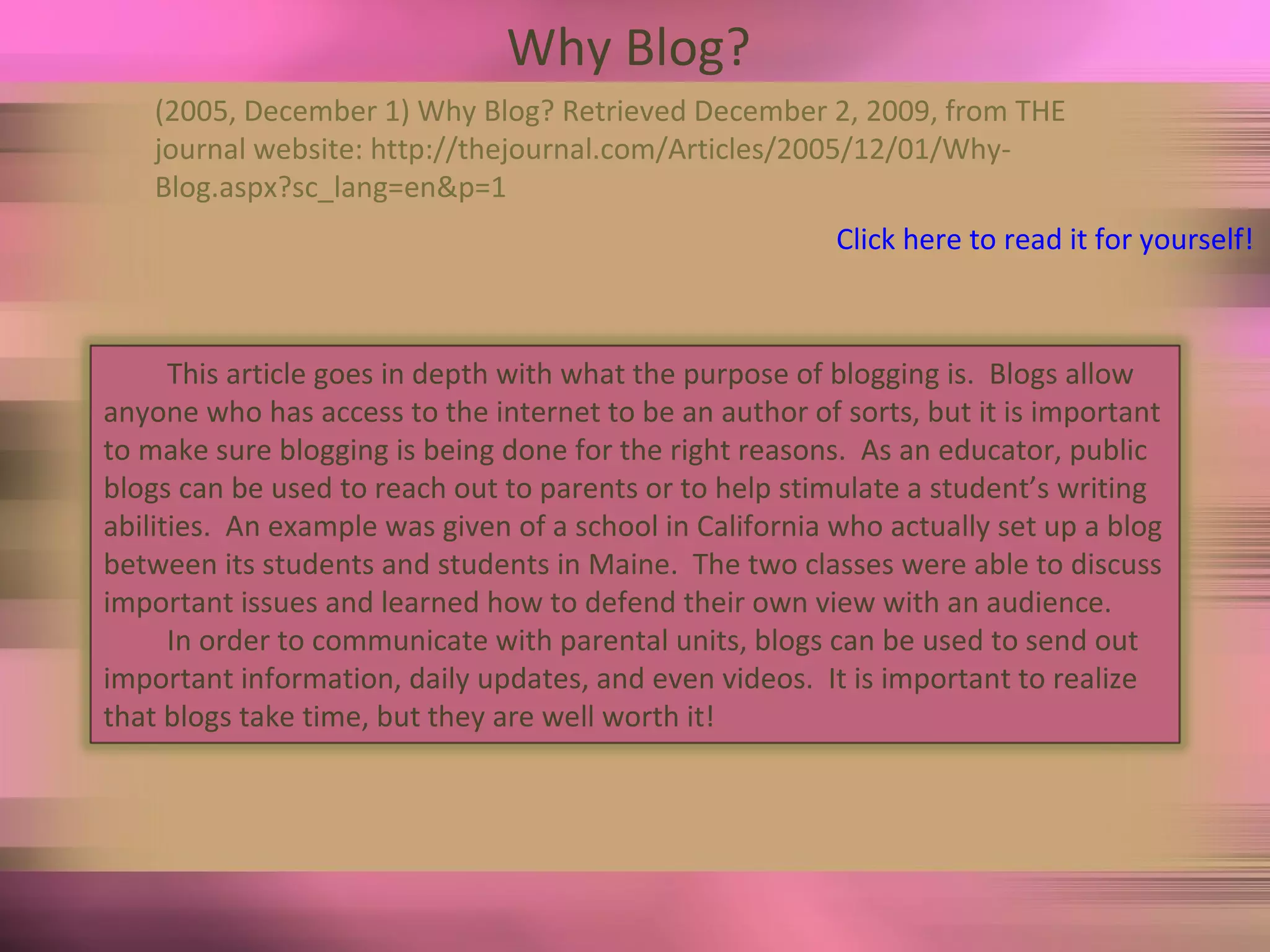 Why Blog?  (2005, December 1) Why Blog? Retrieved December 2, 2009, from THE  journal website: http://thejournal.com/Articles/2005/12/01/Why- Blog.aspx?sc_lang=en&p=1 Click here to read it for yourself! This article goes in depth with what the purpose of blogging is.  Blogs allow anyone who has access to the internet to be an author of sorts, but it is important to make sure blogging is being done for the right reasons.  As an educator, public blogs can be used to reach out to parents or to help stimulate a student’s writing abilities.  An example was given of a school in California who actually set up a blog between its students and students in Maine.  The two classes were able to discuss important issues and learned how to defend their own view with an audience.  In order to communicate with parental units, blogs can be used to send out important information, daily updates, and even videos.  It is important to realize that blogs take time, but they are well worth it! 