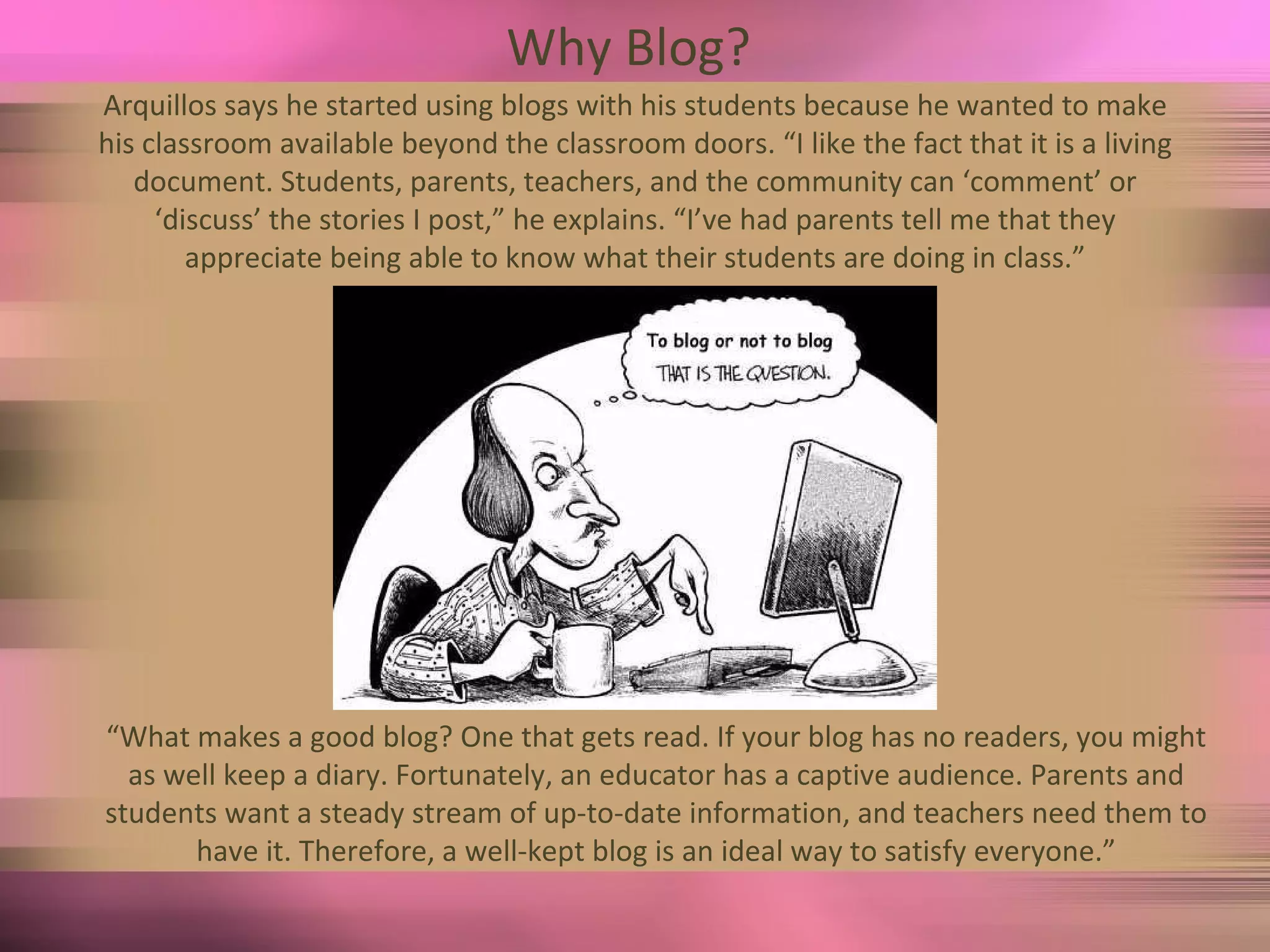 Why Blog?  Arquillos says he started using blogs with his students because he wanted to make his classroom available beyond the classroom doors. “I like the fact that it is a living document. Students, parents, teachers, and the community can ‘comment’ or ‘discuss’ the stories I post,” he explains. “I’ve had parents tell me that they appreciate being able to know what their students are doing in class.” “ What makes a good blog? One that gets read. If your blog has no readers, you might as well keep a diary. Fortunately, an educator has a captive audience. Parents and students want a steady stream of up-to-date information, and teachers need them to have it. Therefore, a well-kept blog is an ideal way to satisfy everyone.” 