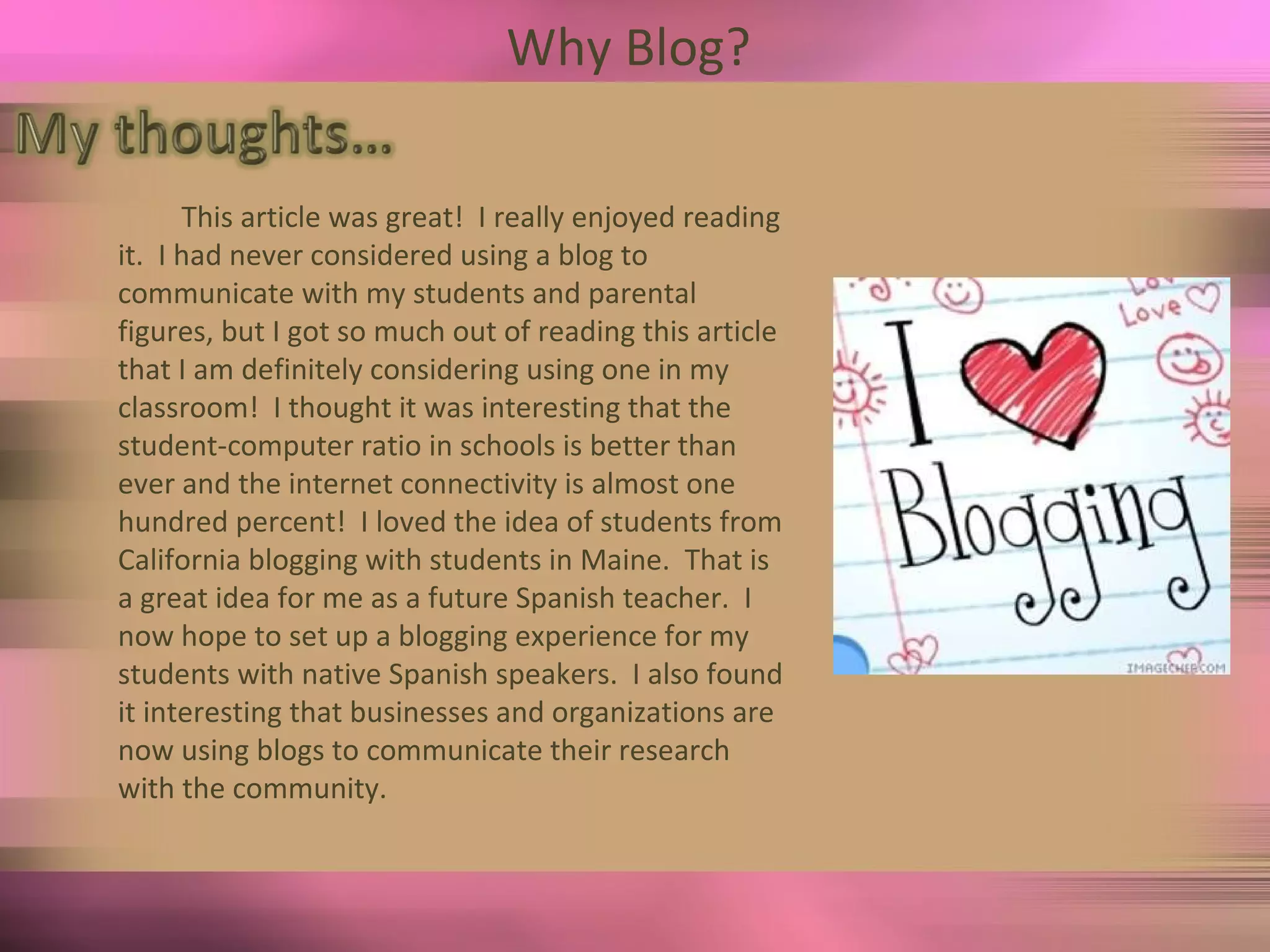 Why Blog?  This article was great!  I really enjoyed reading it.  I had never considered using a blog to communicate with my students and parental figures, but I got so much out of reading this article that I am definitely considering using one in my classroom!  I thought it was interesting that the student-computer ratio in schools is better than ever and the internet connectivity is almost one hundred percent!  I loved the idea of students from California blogging with students in Maine.  That is a great idea for me as a future Spanish teacher.  I now hope to set up a blogging experience for my students with native Spanish speakers.  I also found it interesting that businesses and organizations are now using blogs to communicate their research with the community.  