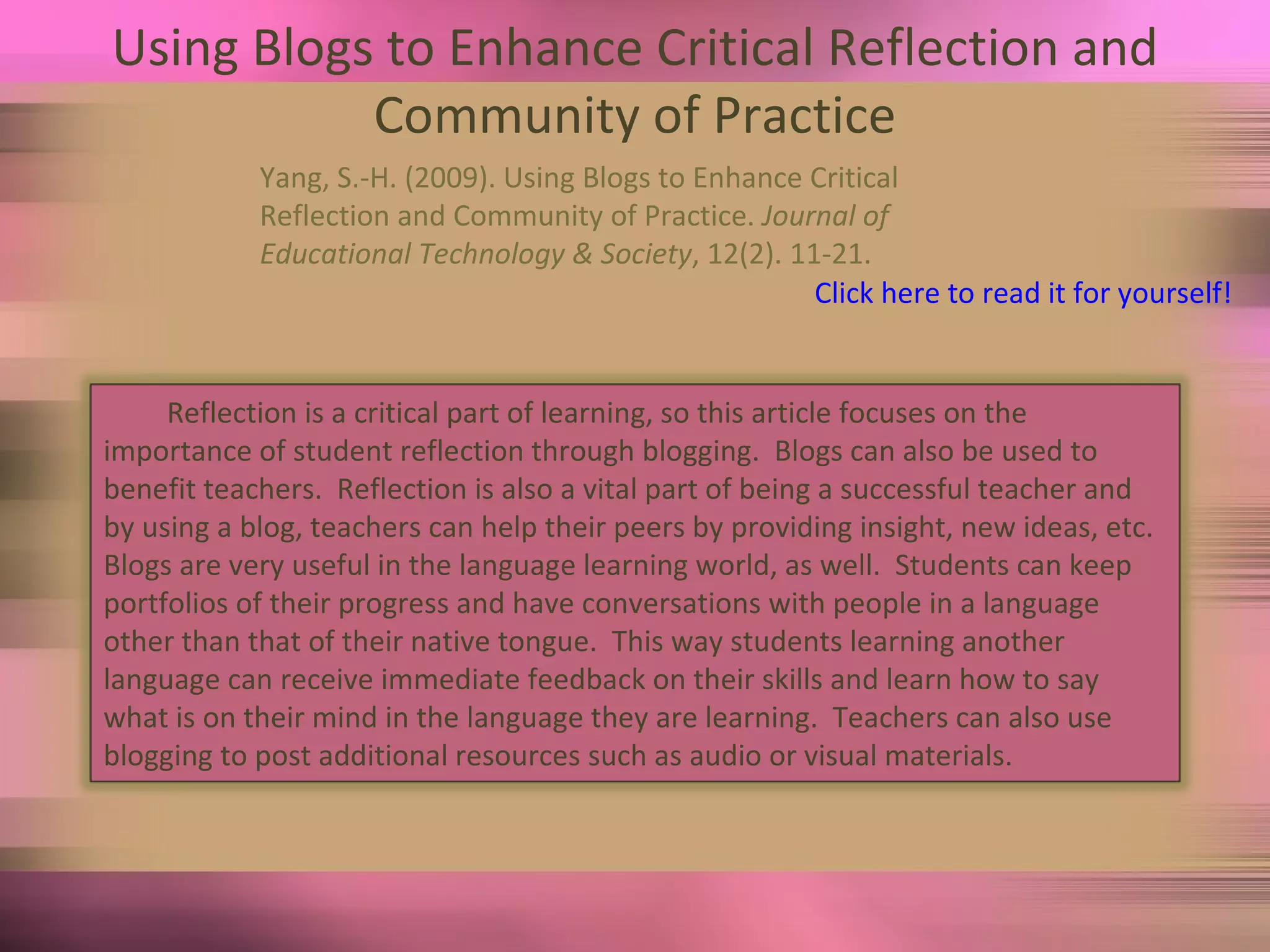 Using Blogs to Enhance Critical Reflection and Community of Practice Yang, S.-H. (2009). Using Blogs to Enhance Critical  Reflection and Community of Practice.  Journal of  Educational Technology & Society , 12(2). 11-21.  Click here to read it for yourself! Reflection is a critical part of learning, so this article focuses on the importance of student reflection through blogging.  Blogs can also be used to benefit teachers.  Reflection is also a vital part of being a successful teacher and by using a blog, teachers can help their peers by providing insight, new ideas, etc.  Blogs are very useful in the language learning world, as well.  Students can keep portfolios of their progress and have conversations with people in a language other than that of their native tongue.  This way students learning another language can receive immediate feedback on their skills and learn how to say what is on their mind in the language they are learning.  Teachers can also use blogging to post additional resources such as audio or visual materials.  