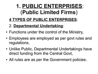 1. PUBLIC ENTERPRISES:
(Public Limited Firms)
4 TYPES OF PUBLIC ENTERPRISES:
2. Departmental Undertaking:
● Functions under the control of the Ministry,
● Employees are employed as per govt rules and
regulations,
● Unlike Public, Departmental Undertakings have
direct funding from the Central Govt,
● All rules are as per the Government policies.
 