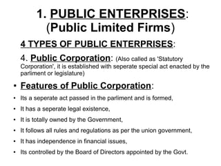 1. PUBLIC ENTERPRISES:
(Public Limited Firms)
4 TYPES OF PUBLIC ENTERPRISES:
4. Public Corporation: (Also called as 'Statutory
Corporation', it is established with seperate special act enacted by the
parliment or legislature)
● Features of Public Corporation:
● Its a seperate act passed in the parliment and is formed,
● It has a seperate legal existence,
● It is totally owned by the Government,
● It follows all rules and regulations as per the union government,
● It has independence in financial issues,
● Its controlled by the Board of Directors appointed by the Govt.
 