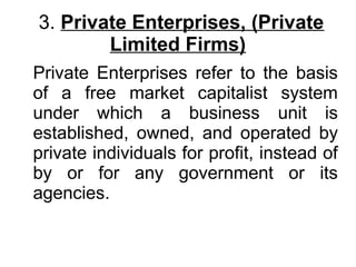 3. Private Enterprises, (Private
Limited Firms)
Private Enterprises refer to the basis
of a free market capitalist system
under which a business unit is
established, owned, and operated by
private individuals for profit, instead of
by or for any government or its
agencies.
 