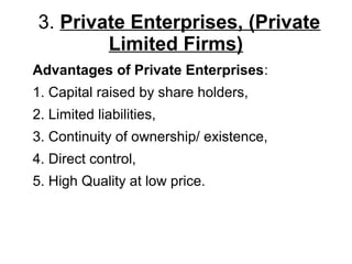 3. Private Enterprises, (Private
Limited Firms)
Advantages of Private Enterprises:
1. Capital raised by share holders,
2. Limited liabilities,
3. Continuity of ownership/ existence,
4. Direct control,
5. High Quality at low price.
 