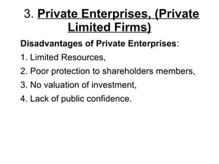 3. Private Enterprises, (Private
Limited Firms)
Disadvantages of Private Enterprises:
1. Limited Resources,
2. Poor protection to shareholders members,
3. No valuation of investment,
4. Lack of public confidence.
 