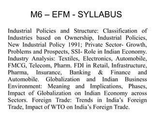 M6 – EFM - SYLLABUS
Industrial Policies and Structure: Classification of
Industries based on Ownership, Industrial Policies,
New Industrial Policy 1991; Private Sector- Growth,
Problems and Prospects, SSI- Role in Indian Economy.
Industry Analysis: Textiles, Electronics, Automobile,
FMCG, Telecom, Pharm. FDI in Retail, Infrastructure,
Pharma, Insurance, Banking & Finance and
Automobile. Globalization and Indian Business
Environment: Meaning and Implications, Phases,
Impact of Globalization on Indian Economy across
Sectors. Foreign Trade: Trends in India’s Foreign
Trade, Impact of WTO on India’s Foreign Trade.
 