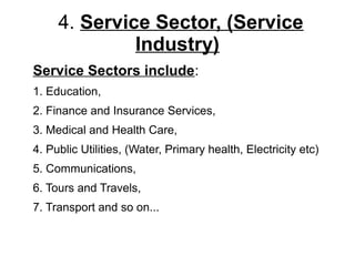 4. Service Sector, (Service
Industry)
Service Sectors include:
1. Education,
2. Finance and Insurance Services,
3. Medical and Health Care,
4. Public Utilities, (Water, Primary health, Electricity etc)
5. Communications,
6. Tours and Travels,
7. Transport and so on...
 