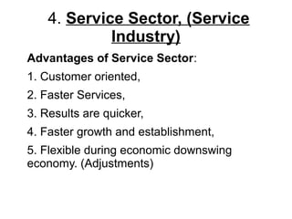 4. Service Sector, (Service
Industry)
Advantages of Service Sector:
1. Customer oriented,
2. Faster Services,
3. Results are quicker,
4. Faster growth and establishment,
5. Flexible during economic downswing
economy. (Adjustments)
 
