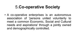 5.Co-operative Society
● A co-operative enterprises is an autonomous
association of 'persons united voluntarily to
meet a common Economic, Social and Cultural
needs and aspirations' through a jointly owned
and demographically controlled.
 