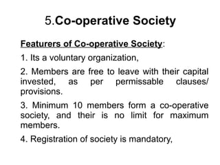 5.Co-operative Society
Featurers of Co-operative Society:
1. Its a voluntary organization,
2. Members are free to leave with their capital
invested, as per permissable clauses/
provisions.
3. Minimum 10 members form a co-operative
society, and their is no limit for maximum
members.
4. Registration of society is mandatory,
 