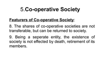 5.Co-operative Society
Featurers of Co-operative Society:
8. The shares of co-operative societies are not
transferable, but can be returned to society.
9. Being a seperate entity, the existence of
society is not effected by death, retirement of its
members.
 