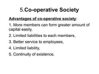 5.Co-operative Society
Advantages of co-operative society:
1. More members can form greater amount of
capital easily,
2. Limited liabilities to each members,
3. Better service to employees,
4. Limited liability,
5. Continuity of existence.
 