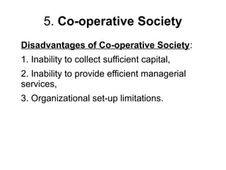 5. Co-operative Society
Disadvantages of Co-operative Society:
1. Inability to collect sufficient capital,
2. Inability to provide efficient managerial
services,
3. Organizational set-up limitations.
 