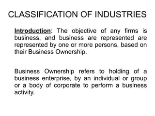 CLASSIFICATION OF INDUSTRIES
Introduction: The objective of any firms is
business, and business are represented are
represented by one or more persons, based on
their Business Ownership.
Business Ownership refers to holding of a
business enterprise, by an individual or group
or a body of corporate to perform a business
activity.
 