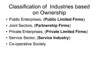 Classification of Industries based
on Ownership
● Public Enterprises, (Public Limited Firms)
● Joint Sectors, (Partnership Firms)
● Private Enterprises, (Private Limited Firms)
● Service Sector, (Service Industry)
● Co-operative Society
 