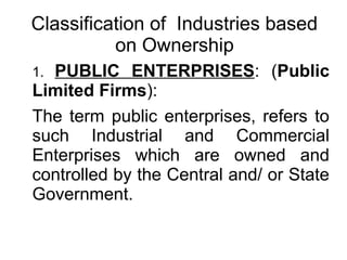 Classification of Industries based
on Ownership
1. PUBLIC ENTERPRISES: (Public
Limited Firms):
The term public enterprises, refers to
such Industrial and Commercial
Enterprises which are owned and
controlled by the Central and/ or State
Government.
 