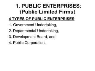 1. PUBLIC ENTERPRISES:
(Public Limited Firms)
4 TYPES OF PUBLIC ENTERPRISES:
1. Government Undertaking,
2. Departmental Undertaking,
3. Development Board, and
4. Public Corporation.
 