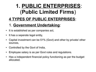 1. PUBLIC ENTERPRISES:
(Public Limited Firms)
4 TYPES OF PUBLIC ENTERPRISES:
1. Government Undertaking:
● It is established as per companies act,
● It has a seperate legal entity,
● Capital investment can be 51% (Govt) and other by private/ other
sources,
● Controlled by the Govt of India,
● Employee salary is as per Govt rules and regulations.
● Has a independent financial policy functioning as per the budget
allocated.
 