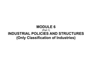 MODULE 6
(Part 1)
INDUSTRIAL POLICIES AND STRUCTURES
(Only Classification of Industries)
 