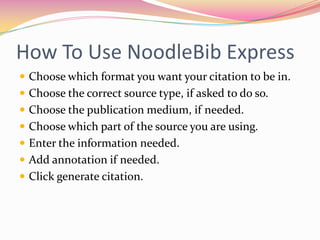 How To Use NoodleBib ExpressChoose which format you want your citation to be in.Choose the correct source type, if asked to do so.Choose the publication medium, if needed.Choose which part of the source you are using.Enter the information needed.Add annotation if needed.Click generate citation.