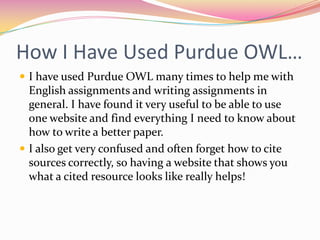 How I Have Used Purdue OWL…I have used Purdue OWL many times to help me with English assignments and writing assignments in general. I have found it very useful to be able to use one website and find everything I need to know about how to write a better paper. I also get very confused and often forget how to cite sources correctly, so having a website that shows you what a cited resource looks like really helps!