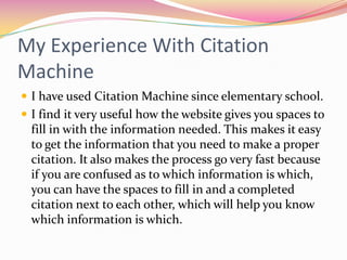 My Experience With Citation MachineI have used Citation Machine since elementary school. I find it very useful how the website gives you spaces to fill in with the information needed. This makes it easy to get the information that you need to make a proper citation. It also makes the process go very fast because if you are confused as to which information is which, you can have the spaces to fill in and a completed citation next to each other, which will help you know which information is which.