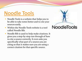 Noodle ToolsNoodle Tools is a website that helps you to be able to take notes better and to cite your sources easily. Within the Noodle Tools website is a tool called Noodle Bib.Noodle Bib is used to help make citations. It gives you a step-by-step run through of how to cite a source correctly. It even asks you specifically what part of a source you are citing so that it makes sure you are using a correct citation for that specific source.